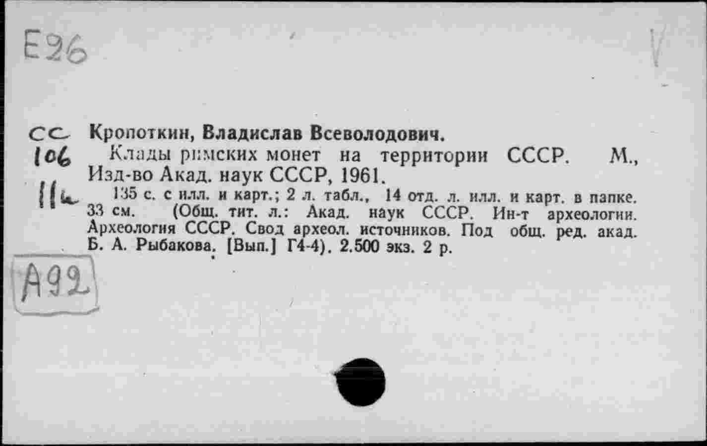 ﻿СС- Кропоткин, Владислав Всеволодович.
Клады римских монет на территории СССР. М., Изд-во Акад, наук СССР, 1961.
I {ù, 135 с. с илл. и карт.; 2 л. табл., 14 отд. л. илл. и карт, в папке. 33 см. (Общ. тит. л.: Акад, наук СССР. Ин-т археологии. Археология СССР. Свод археол. источников. Под общ. ред. акад. Б. А. Рыбакова. [Вып.] Г4-4). 2.500 эка. 2 р.